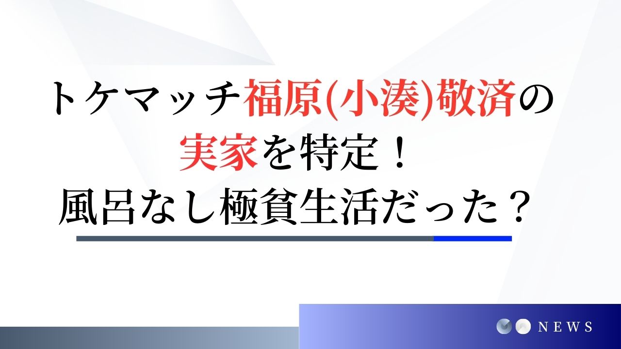 トケマッチ福原(小湊)敬済の実家を特定！風呂なし極貧生活だった？