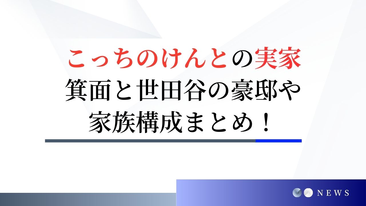 こっちのけんとの実家はどこ？箕面と世田谷の豪邸や家族構成まとめ！